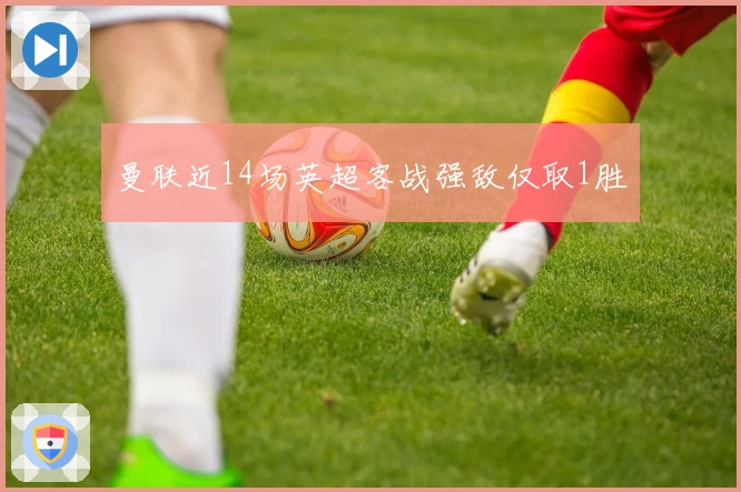 曼联近14场英超客战强敌仅取1胜