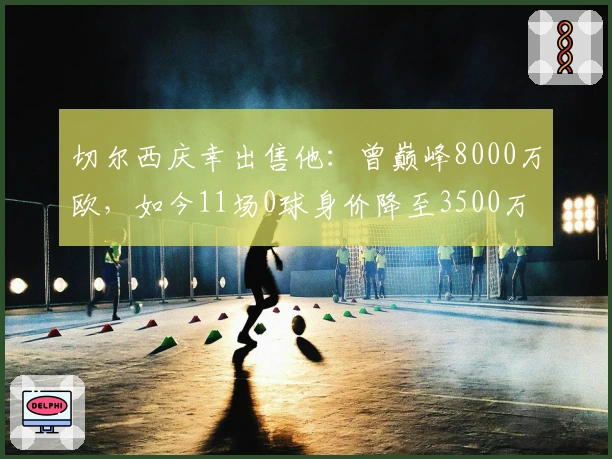切尔西庆幸出售他：曾巅峰8000万欧，如今11场0球身价降至3500万