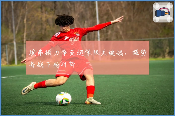 埃弗顿力争英超保级关键战，强势备战下轮对阵