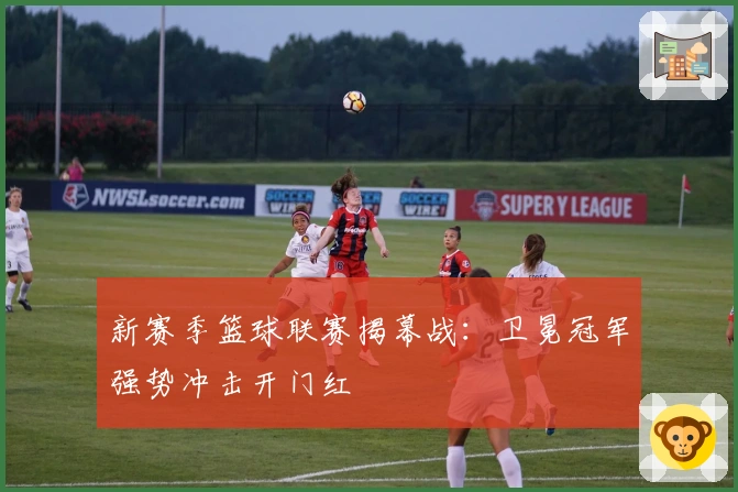 新赛季篮球联赛揭幕战：卫冕冠军强势冲击开门红
