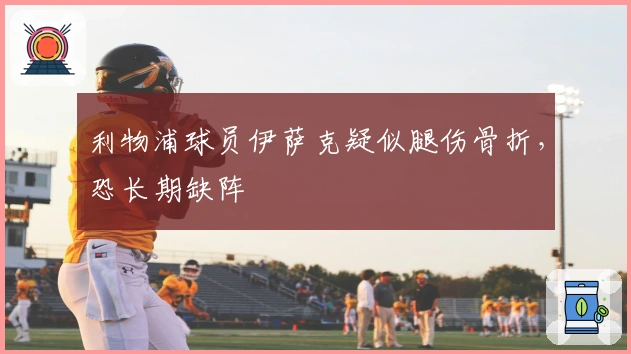 利物浦球员伊萨克疑似腿伤骨折，恐长期缺阵