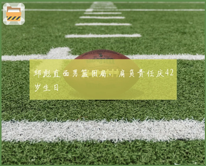 邱彪直面男篮困局，肩负责任庆42岁生日