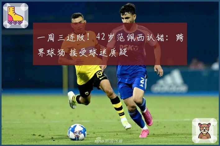 一周三连败！42岁范佩西认错：跨界球场 接受球迷质疑