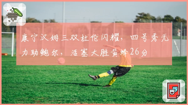 康宁汉姆三双杜伦闪耀，四号秀无力助鲍尔，活塞大胜黄蜂26分