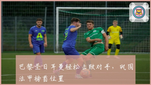 巴黎圣日耳曼轻松击败对手，巩固法甲榜首位置