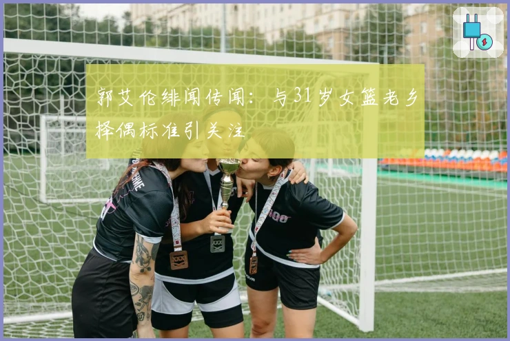 郭艾伦绯闻传闻:与31岁女篮老乡择偶标准引关注